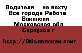 Водители BC на вахту. - Все города Работа » Вакансии   . Московская обл.,Серпухов г.